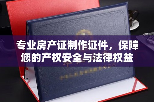 稻城专业房产证制作证件，保障您的产权安全与法律权益