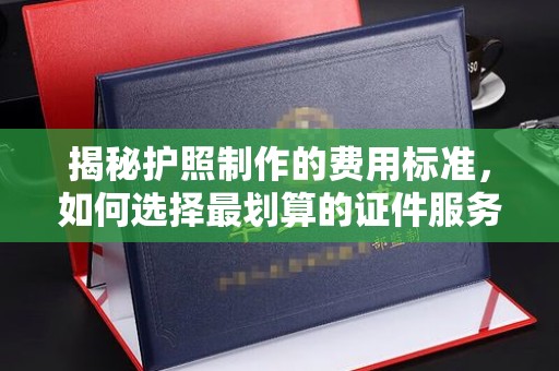 稻城揭秘护照制作的费用标准，如何选择最划算的证件服务？