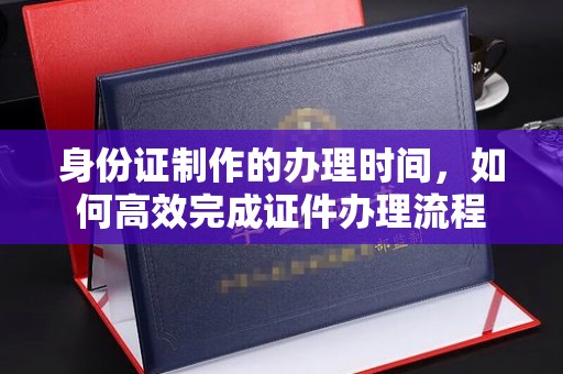 稻城身份证制作的办理时间，如何高效完成证件办理流程